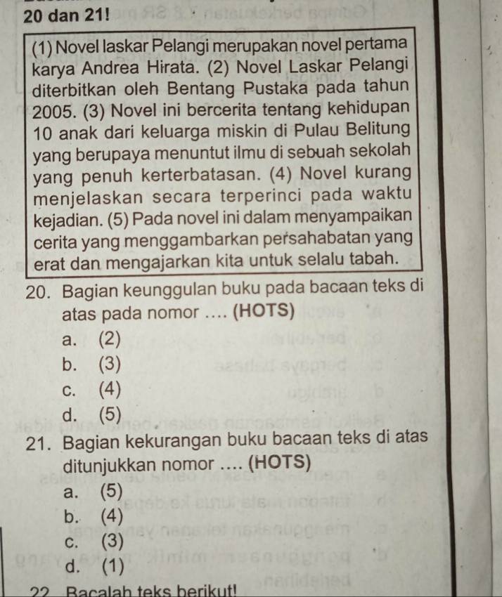 dan 21!
(1) Novel laskar Pelangi merupakan novel pertama
karya Andrea Hirata. (2) Novel Laskar Pelangi
diterbitkan oleh Bentang Pustaka pada tahun
2005. (3) Novel ini bercerita tentang kehidupan
10 anak dari keluarga miskin di Pulau Belitung
yang berupaya menuntut ilmu di sebuah sekolah
yang penuh kerterbatasan. (4) Novel kurang
menjelaskan secara terperinci pada waktu
kejadian. (5) Pada novel ini dalam menyampaikan
cerita yang menggambarkan persahabatan yang
erat dan mengajarkan kita untuk selalu tabah.
20. Bagian keunggulan buku pada bacaan teks di
atas pada nomor .... (HOTS)
a. (2)
b. (3)
c. (4)
d. (5)
21. Bagian kekurangan buku bacaan teks di atas
ditunjukkan nomor .... (HOTS)
a. (5)
b. (4)
c. (3)
d. (1)
22 Bacalah teks berikut!