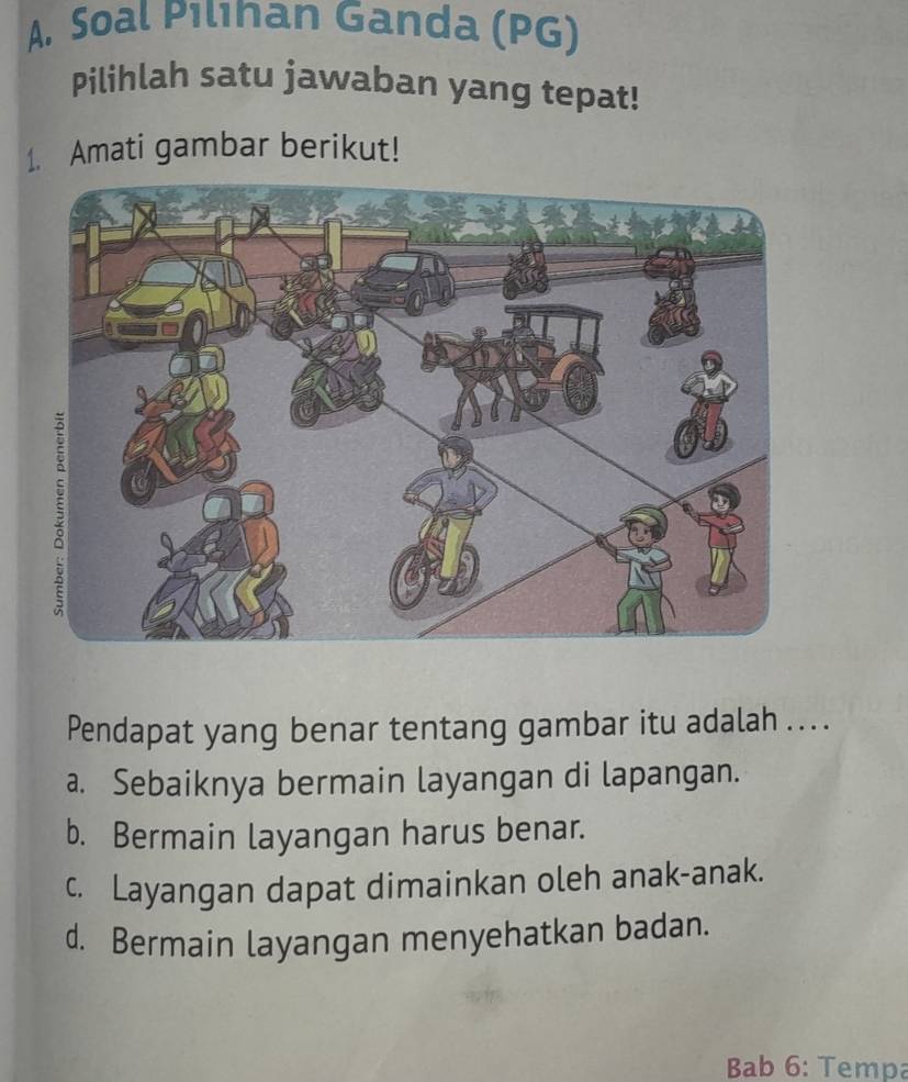 A, Soal Pılınan Ganda (PG)
Pilihlah satu jawaban yang tepat!
1. Amati gambar berikut!
Pendapat yang benar tentang gambar itu adalah ... .
a. Sebaiknya bermain layangan di lapangan.
b. Bermain layangan harus benar.
c. Layangan dapat dimainkan oleh anak-anak.
d. Bermain layangan menyehatkan badan.
Bab 6: Tempa