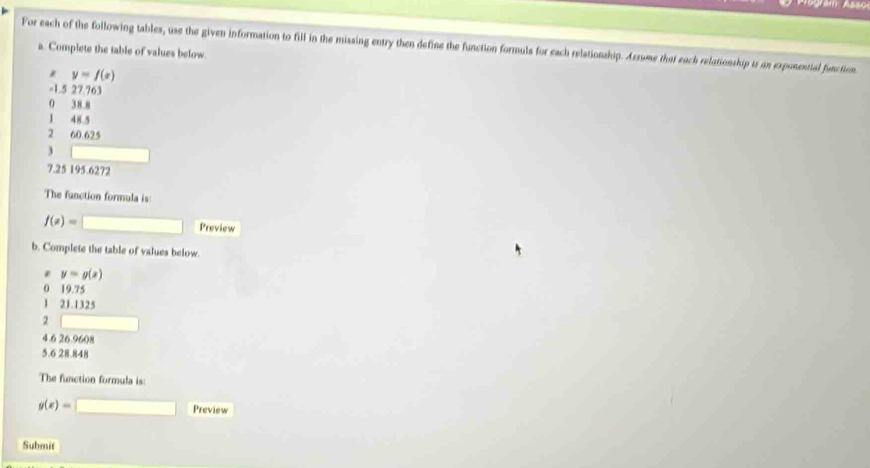 For each of the following tables, use the given information to fill in the missing entry then define the function formuls for each relationship. Assume that each relationship iz on exponential function 
a. Complete the table of values below
y=f(x)
-1.5 27.763
0 38.8
J 48.5
2 60 625
3
7.25 195.6272
The function formula is
f(x)= □ Preview 
b. Complete the table of values below. 
z y=g(x)
0 19.75
1 21.1325
2
4.6 26.9608
5.6 28.848
The function formula is:
g(x)=□ Preview 
Submit