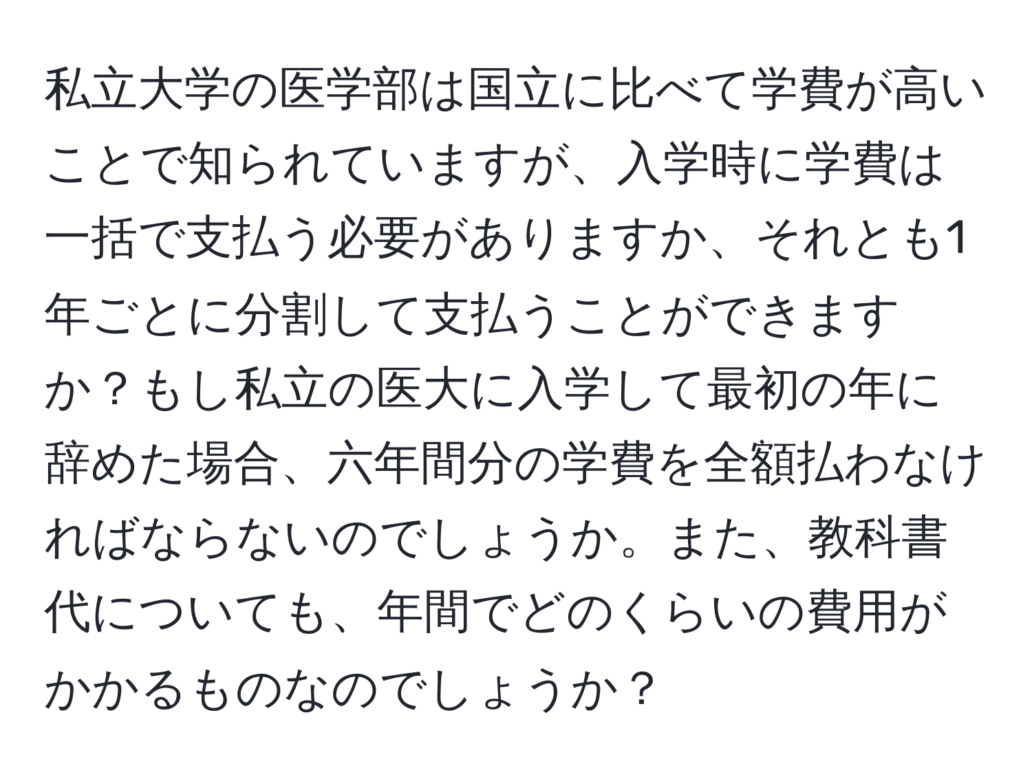 私立大学の医学部は国立に比べて学費が高いことで知られていますが、入学時に学費は一括で支払う必要がありますか、それとも1年ごとに分割して支払うことができますか？もし私立の医大に入学して最初の年に辞めた場合、六年間分の学費を全額払わなければならないのでしょうか。また、教科書代についても、年間でどのくらいの費用がかかるものなのでしょうか？