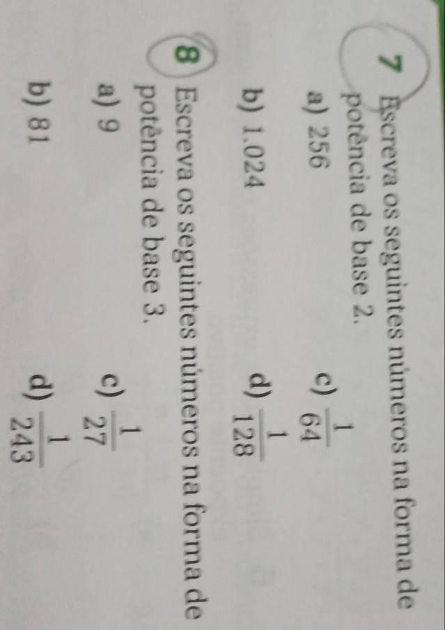 Escreva os seguintes números na forma de
potência de base 2.
a) 256 c)  1/64 
b) 1.024 d)  1/128 
8 Escreva os seguintes números na forma de
potência de base 3.
a) 9 c)  1/27 
b) 81 d)  1/243 