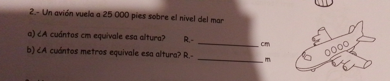 2.- Un avión vuela a 25 000 pies sobre el nivel del mar
_
a) ¿A cuántos cm equivale esa altura? R.-
6
cm
_
b) ¿A cuántos metros equivale esa altura? R.-
m