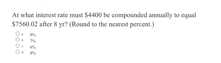 At what interest rate must $4400 be compounded annually to equal
$7560.02 after 8 yr? (Round to the nearest percent.)
a 9%
b 7%
c 6%
d 8%