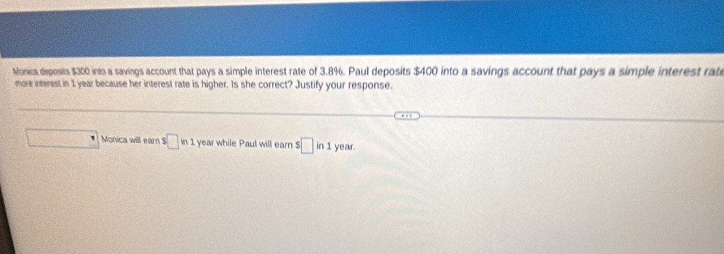 Monica deposits $300 into a savings account that pays a simple interest rate of 3.8%. Paul deposits $400 into a savings account that pays a simple interest rate 
more interest in 1 year because her interest rate is higher. Is she correct? Justify your response. 
□ Monica will earn $□ in1 year while Paul will earn $□ in1 year.