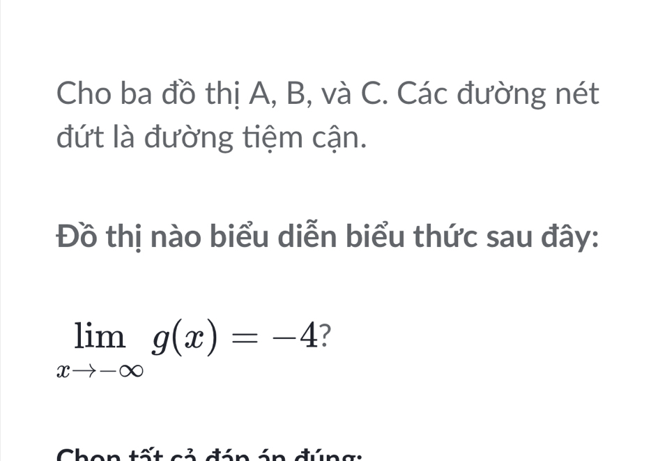 Cho ba đồ thị A, B, và C. Các đường nét 
đứt là đường tiệm cận. 
Đồ thị nào biểu diễn biểu thức sau đây:
limlimits _xto -∈fty g(x)=-4 ? 
Chon tất cả đán án đúng: