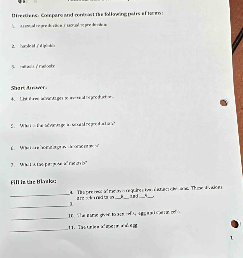 Directions: Compare and contrast the following pairs of terms: 
1、 asexual reproduction / sexual reproduction: 
2、 haploid / diploid: 
3. mitosis / meiosis: 
Short Answer: 
4. List three advantages to asexual reproduction. 
5. What is the advantage to sexual reproduction? 
6. What are homologous chromosomes? 
7. What is the purpose of meiosis? 
Fill in the Blanks: 
_ 
8. The process of meiosis requires two distinct divisions. These divisions 
are referred to as _8_ and_ _9_ . 
_9. 
_ 
10. The name given to sex cells; egg and sperm cells. 
_ 
11. The union of sperm and egg. 
1