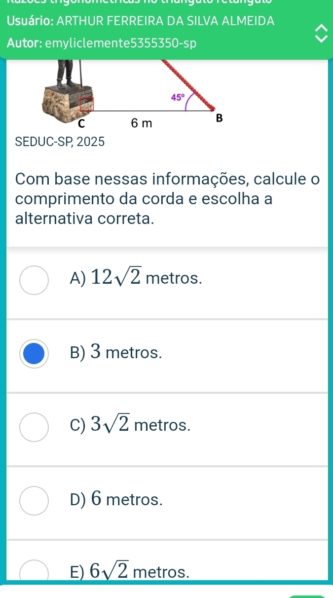 Usuário: ARTHUR FERREIRA DA SILVA ALMEIDA
Autor: emyliclemente5355350-sp
SEDUC-SP, 2025
Com base nessas informações, calcule o
comprimento da corda e escolha a
alternativa correta.
A) 12sqrt(2) metros.
B) 3 metros.
C) 3sqrt(2) metros.
D) 6 metros.
E) 6sqrt(2) metros.