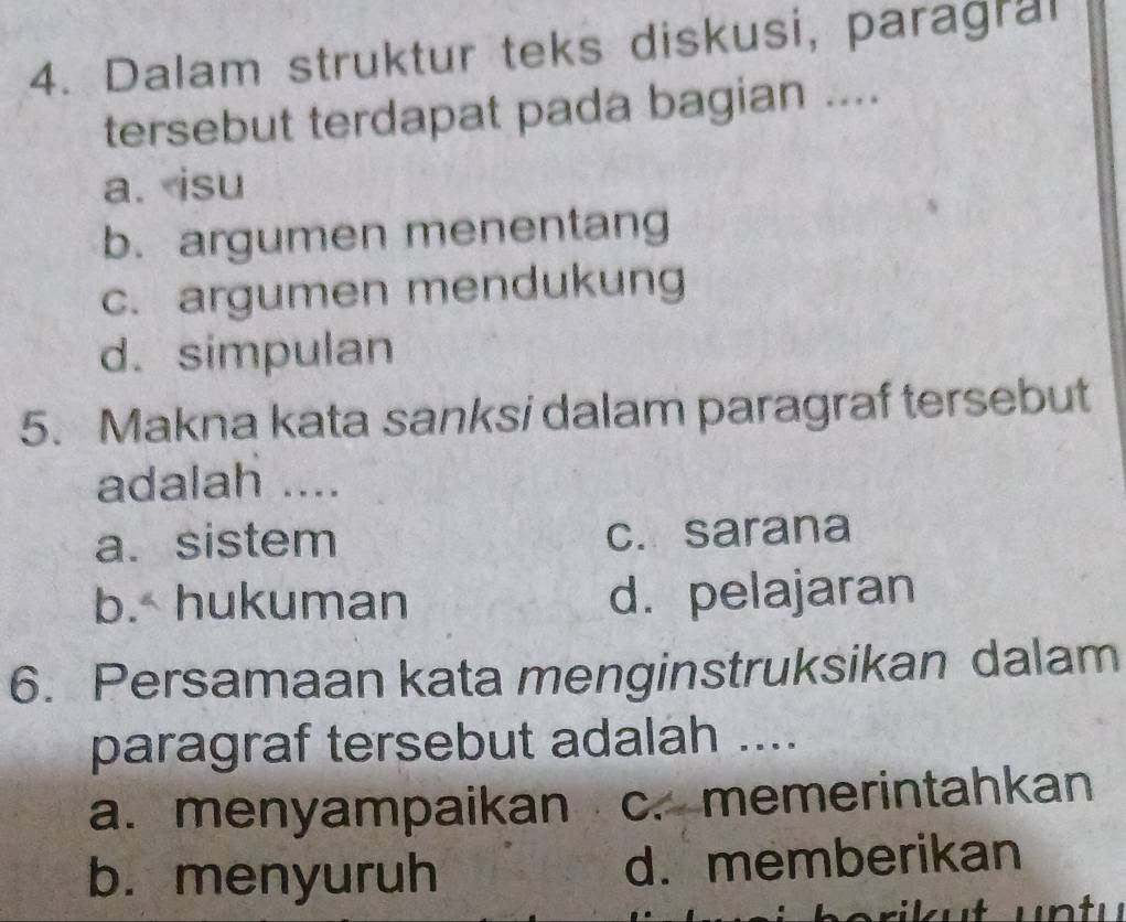 Dalam struktur teks diskusi, paragral
tersebut terdapat pada bagian ....
a. isu
b. argumen menentang
c. argumen mendukung
d. simpulan
5. Makna kata sanksi dalam paragraf tersebut
adalah ....
a. sistem c. sarana
b. hukuman d. pelajaran
6. Persamaan kata menginstruksikan dalam
paragraf tersebut adalah ....
a. menyampaikan c. memerintahkan
b. menyuruh d. memberikan