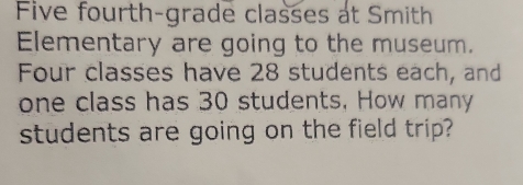 Five fourth-grade classes at Smith 
Elementary are going to the museum. 
Four classes have 28 students each, and 
one class has 30 students, How many 
students are going on the field trip?