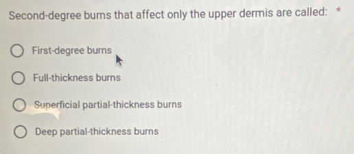 Second-degree burns that affect only the upper dermis are called: *
First-degree burns
Full-thickness burns
Superficial partial-thickness burns
Deep partial-thickness burns