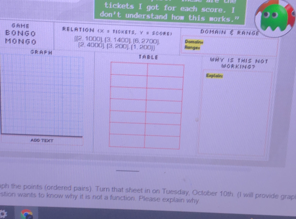 tickets I got for each score. I 
don 't understand how this works." 
GAME RELATION (X = TICKETS, 
BONGO Y=300RB) Domain É Range
[[2, 1000], 
MONGO (3,1400),(6,2700) Domains
(2,4000),(3,200),(1,200) Range= 
GR A P H TAWHY IS THIS NOT 
WORKING？ 
Explain: 
ADD TEXT 
ph the points (ordered pairs). Turn that sheet in on Tuesday, October 10th. (I will provide grap 
stion wants to know why it is not a function. Please explain why 
a