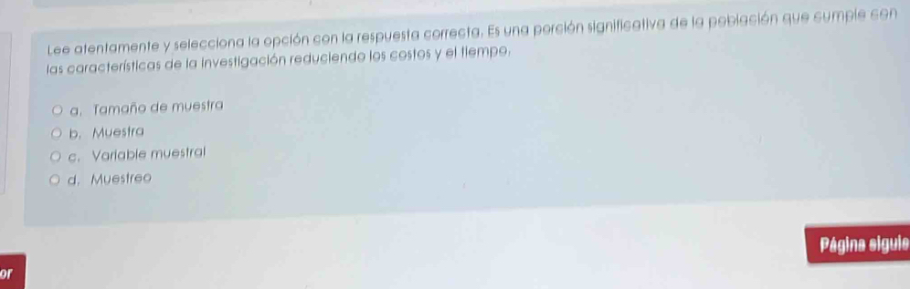 Lee atentamente y selecciona la opción con la respuesta correcta. Es una porción significativa de la población que cumple con
las características de la investigación reduciendo los costos y el tiempo.
a. Tamaño de muestra
b. Muestra
c. Variable muestral
d. Muestreo
Página siguie
or