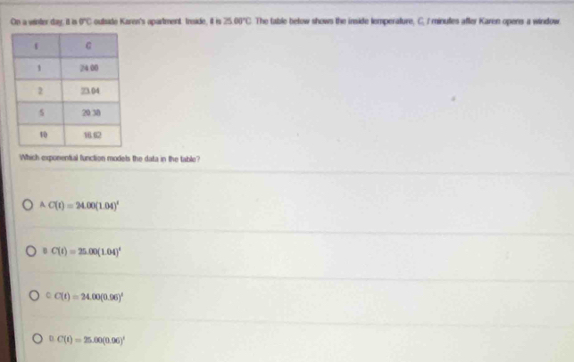 On a winder day, it is overline BC outside Karen's apartment. Inside, il is 2500°C The table below shows the inside lemperature, C. I minutes after Karen opens a window
Which exponential function modets the data in the table?
A C(t)=24.00(1.04)^t
B C(t)=25.00(1.04)^t
C C(t)=24.00(0.06)^t
D C(t)=25.00(0.96)^t