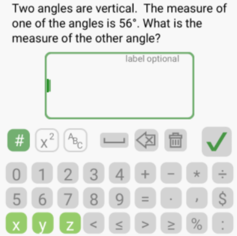 Two angles are vertical. The measure of 
one of the angles is 56°. What is the 
measure of the other angle? 
label optional 
# x^2 ABC L 
0 1 2 3 4 + * ÷
5 6 7 8 9 = . 1 $ 
y Z < ≤ > ≥ % :