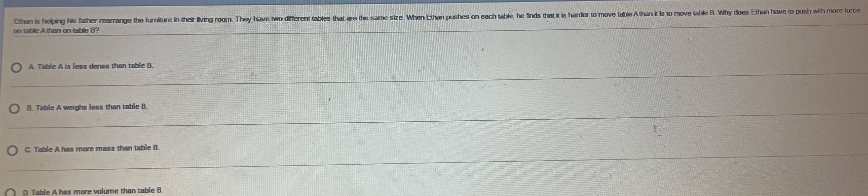 Ethan is helping his father rearrange the furniture in their living roorm. They have two different tables that are the same size. When Ethan pushes on each table, he finds that it is harde to move table Athan it is to move table B. Why does Ethan have to push with more (orc 
on table A than on table B? 
_ 
A. Table A is less dense than table B. 
_ 
_ 
_ 
_ 
B. Table A weighs less than table B. 
_ 
_ 
_ 
C. Table A has more mass than table B. 
_ 
_ 
D. Table A has more volume than table B.