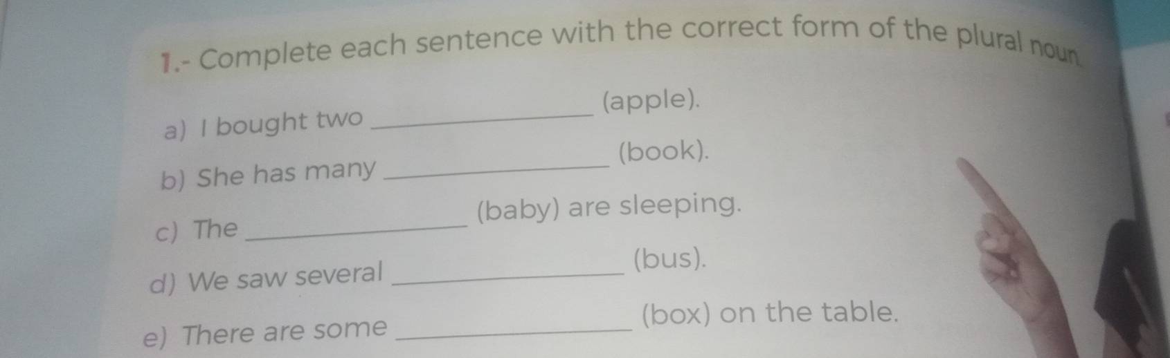 1.- Complete each sentence with the correct form of the plural noun 
(apple). 
a) I bought two_ 
(book). 
b) She has many_ 
(baby) are sleeping. 
c The_ 
d) We saw several_ 
(bus). 
(box) on the table. 
e) There are some_