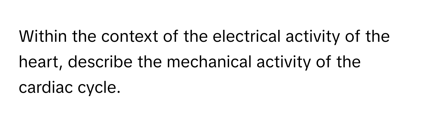 Within the context of the electrical activity of the heart, describe the mechanical activity of the cardiac cycle.