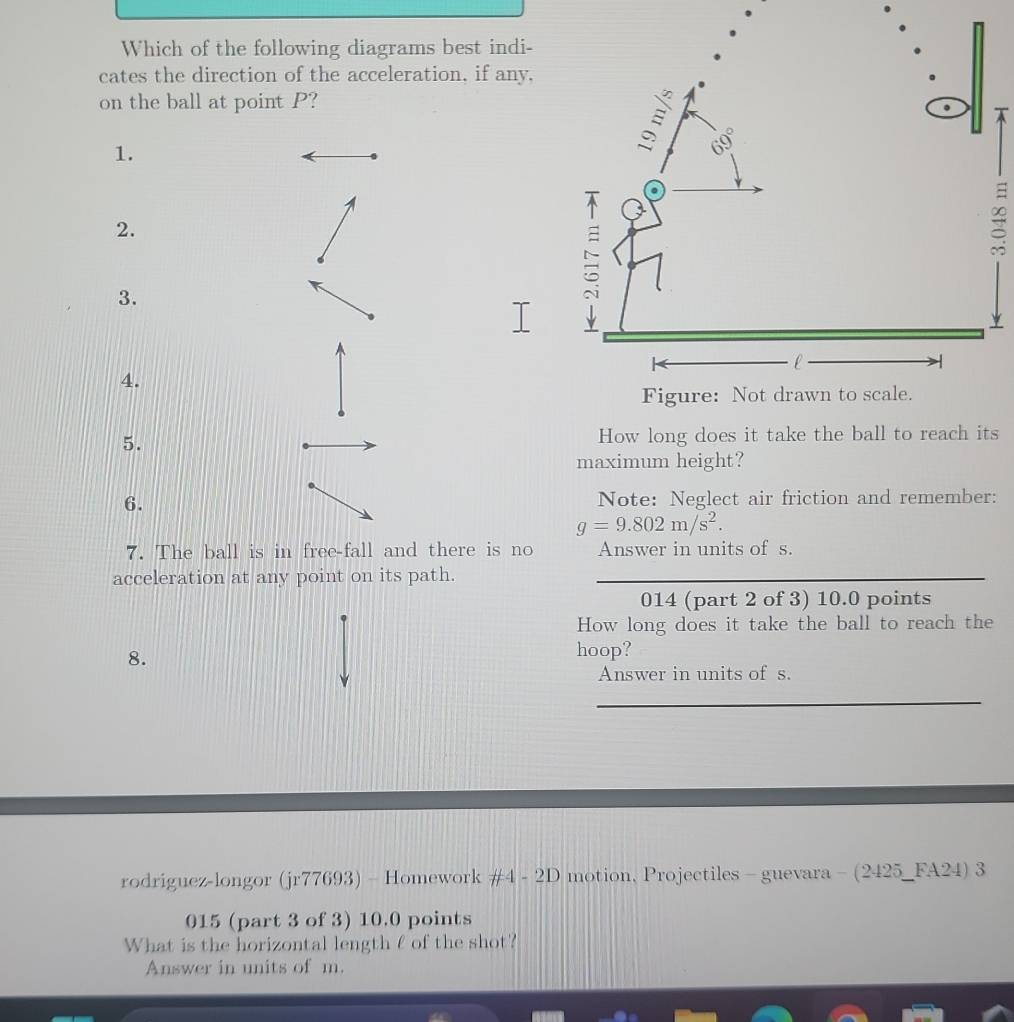 Which of the following diagrams best indi- 
cates the direction of the acceleration, if any, 
on the ball at point P? 

1. 
2. 
3. 
4. 
5. How long does it take the ball to reach its 
maximum height? 
6. Note: Neglect air friction and remember:
g=9.802m/s^2. 
7. The ball is in free-fall and there is no Answer in units of s. 
acceleration at any point on its path._ 
014 (part 2 of 3) 10.0 points 
How long does it take the ball to reach the 
8. 
hoop? 
Answer in units of s. 
_ 
rodriguez-longor (jr77693) - Homework #4 - 2D motion, Projectiles - guevara - (2425_FA24) 3 
015 (part 3 of 3) 10.0 points 
What is the horizontal length f of the shot? 
Answer in units of m