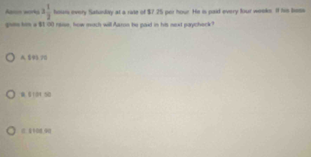 Agian works 3 1/2  houm every Saturday at a rate of $7.25 per hour. He is paid every four weeks. If his bsss
gais him a $1:00 raise, how much will Aaron be paid in his next paycheck?
A. 893 70
M 6101 50