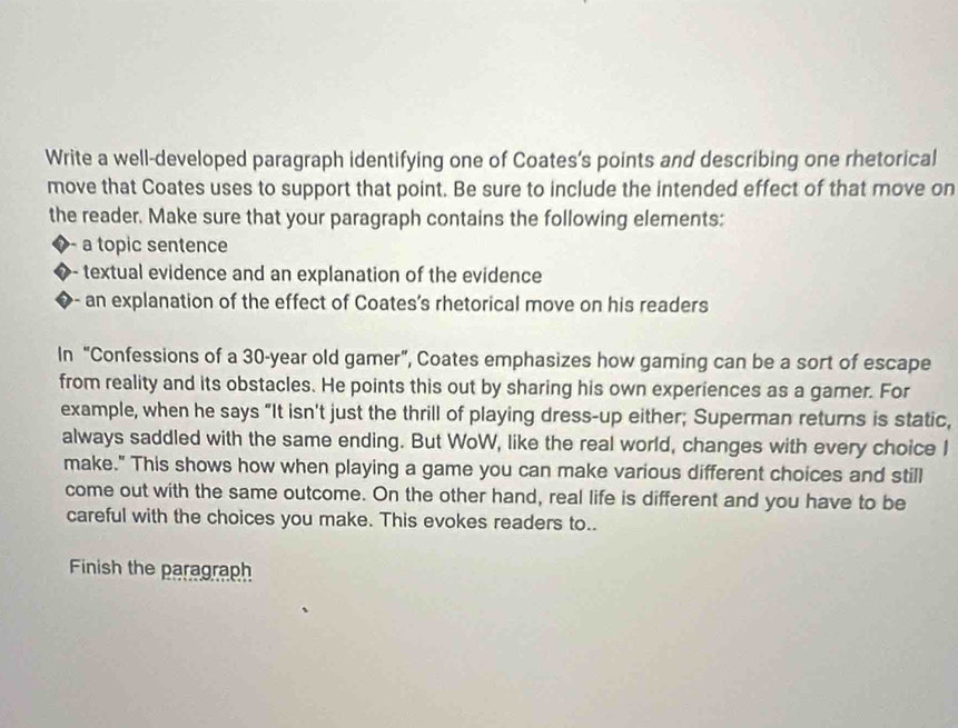 Write a well-developed paragraph identifying one of Coates’s points and describing one rhetorical 
move that Coates uses to support that point. Be sure to include the intended effect of that move on 
the reader. Make sure that your paragraph contains the following elements: 
a topic sentence 
textual evidence and an explanation of the evidence 
an explanation of the effect of Coates's rhetorical move on his readers 
In “Confessions of a 30-year old gamer”, Coates emphasizes how gaming can be a sort of escape 
from reality and its obstacles. He points this out by sharing his own experiences as a gamer. For 
example, when he says “It isn't just the thrill of playing dress-up either; Superman returns is static, 
always saddled with the same ending. But WoW, like the real world, changes with every choice I 
make." This shows how when playing a game you can make various different choices and still 
come out with the same outcome. On the other hand, real life is different and you have to be 
careful with the choices you make. This evokes readers to.. 
Finish the paragraph