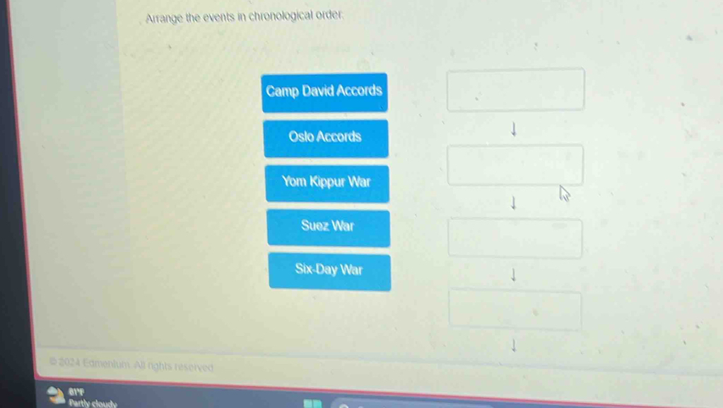 Arrange the events in chronological order. 
Camp David Accords 
Oslo Accords 
Yom Kippur War 
Suez War 
Six-Day War 
# 2024 Edmenium. All rights reserved 
01°F 
Partly cloudy