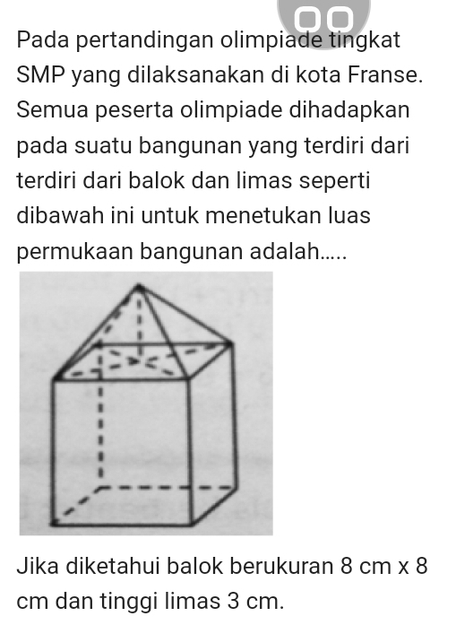 Pada pertandingan olimpiade tingkat 
SMP yang dilaksanakan di kota Franse. 
Semua peserta olimpiade dihadapkan 
pada suatu bangunan yang terdiri dari 
terdiri dari balok dan limas seperti 
dibawah ini untuk menetukan luas 
permukaan bangunan adalah..... 
Jika diketahui balok berukuran 8cm* 8
cm dan tinggi limas 3 cm.