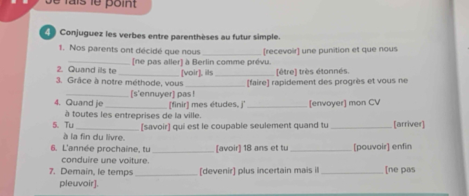 é lais le point 
4 Conjuguez les verbes entre parenthèses au futur simple. 
1. Nos parents ont décidé que nous _[recevoir] une punition et que nous 
_[ne pas aller] à Berlin comme prévu. 
2. Quand ils te _[voir], ils _[être] très étonnés. 
3. Grâce à notre méthode, vous _[faire] rapidement des progrès et vous ne 
_[s'ennuyer] pas ! 
4. Quand je _[finir] mes études, j' _[envoyer] mon CV 
à toutes les entreprises de la ville. 
5. Tu_ [savoir] qui est le coupable seulement quand tu_ [arriver] 
à la fin du livre. 
6. L'année prochaine, tu _[avoir] 18 ans et tu_ [pouvoir] enfin 
conduire une voiture. 
7. Demain, le temps _[devenir] plus incertain mais il _[ne pas 
pleuvoir].