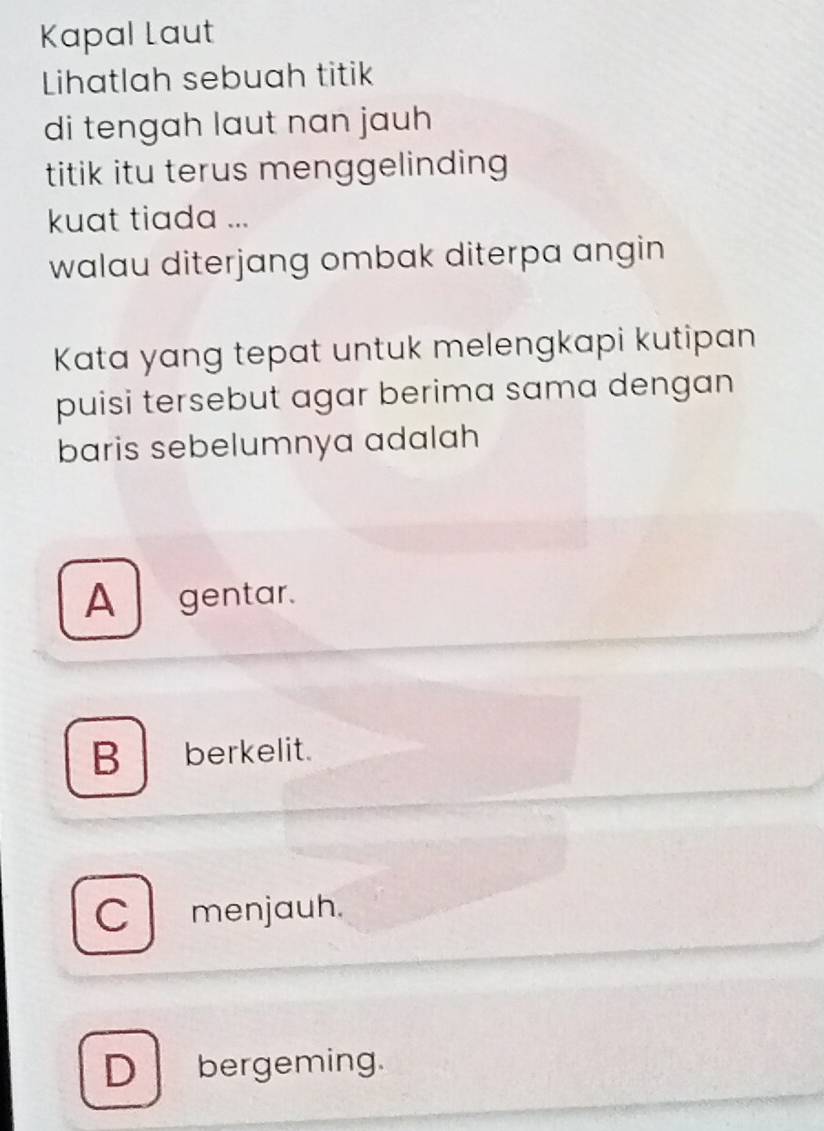 Kapal Laut
Lihatlah sebuah titik
di tengah laut nan jauh
titik itu terus menggelinding
kuat tiada ...
walau diterjang ombak diterpa angin 
Kata yang tepat untuk melengkapi kutipan
puisi tersebut agar berima sama dengan
baris sebelumnya adalah
A gentar.
B berkelit.
C menjauh.
D bergeming.