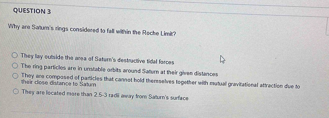 Why are Saturn's rings considered to fall within the Roche Limit?
They lay outside the area of Saturn's destructive tidal forces
The ring particles are in unstable orbits around Saturn at their given distances
They are composed of particles that cannot hold themselves together with mutual gravitational attraction due to
their close distance to Saturn
They are located more than 2.5-3 radii away from Saturn's surface