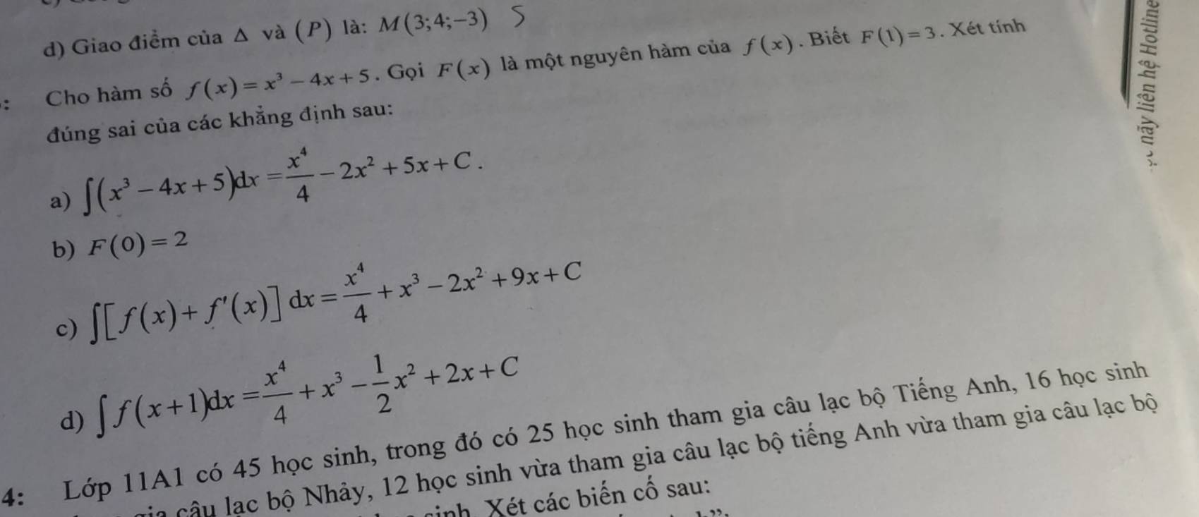 Giao điểm của △ va (P) là: M(3;4;-3)
Cho hàm số f(x)=x^3-4x+5. Gọi F(x) là một nguyên hàm của f(x). Biết F(1)=3. Xét tính
đúng sai của các khẳng định sau:

a) ∈t (x^3-4x+5)dx= x^4/4 -2x^2+5x+C. 
b) ∈t [f(x)+f'(x)]dx= x^4/4 +x^3-2x^2+9x+C F(0)=2
c)
d) ∈t f(x+1)dx= x^4/4 +x^3- 1/2 x^2+2x+C
4: Lớp 11A1 có 45 học sinh, trong đó có 25 học sinh tham gia câu lạc bộ Tiếng Anh, 16 học sinh
l cu ạc bộ Nhảy, 12 học sinh vừa tham gia câu lạc bộ tiếng Anh vừa tham gia câu lạc bộ
inh Xét các biến cố sau: