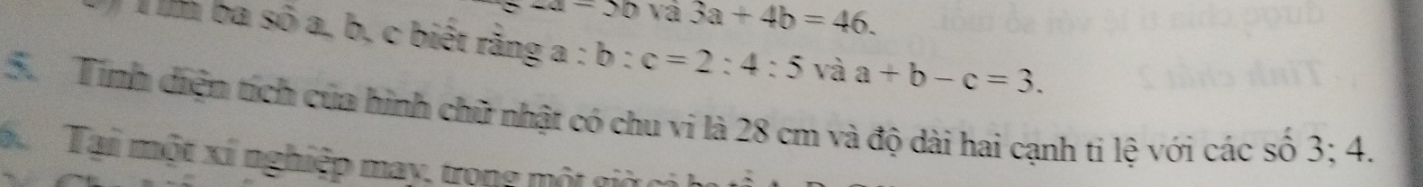 a-50va3a+4b=46. 
T ba số a, b, c biết rằng a : b:c=2:4:5 và a+b-c=3. 
5. Tính diện tích của hình chữ nhật có chu vi là 28 cm và độ dài hai cạnh ti lệ với các số 3; 4. 
hể Tại một xí nghiệp may, trong một giờc