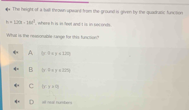 The height of a ball thrown upward from the ground is given by the quadratic function
h=120t-16t^2 , where h is in feet and t is in seconds.
What is the reasonable range for this function?