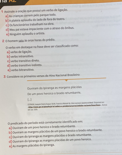 Assinale a oração que possui um verbo de ligação.
a) As crianças correm pelo parque todo.
b) A plateia aplaudiu do lado de fora do teatro.
c) Os funcionários trabalham na obra.
d) Meu pai estava impaciente com o atraso do ônibus.
e) Ninguém aplaudiu o artista.
2 0 homem saiu às onze horas do prédio.
O verbo em destaque na frase deve ser classificado como:
a) verbo de ligação.
b) verbo intransitivo.
c) verbo transitivo direto.
d) verbo transitivo indireto.
e) verbo bitransitivo.
3 Considere os primeiros versos do Hino Nacional Brasileiro:
Ouviram do Ipiranga as margens plácidas
De um povo heroico o brado retumbante,
[...]
ESTRADA, Joaquim Osório Duque; SILVA, Francisco Manoel da. Hino nacional. Governo do Brasil. Disponível em:. Acesso
em: out. 2019.
O predicado do período está corretamente identificado em:
a) Ouviram de um povo heroico o brado retumbante.
b) Ouviram as margens plácidas de um povo heroico o brado retumbante.
c) Ouviram do Ipiranga as margens plácidas o brado retumbante.
d) Ouviram do Ipiranga as margens plácidas de um povo heroico.
e) As margens plácidas do Ipiranga.