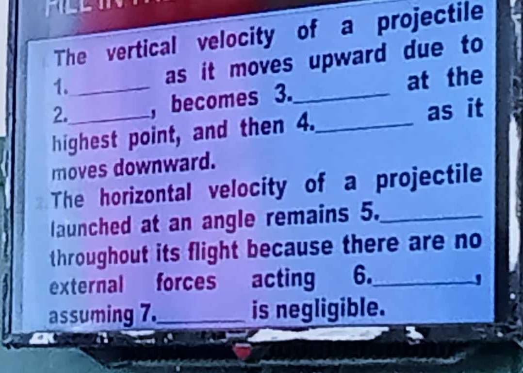 The vertical velocity of a projectile 
1._ 
as it moves upward due to 
2. 
, becomes 3._ at the 
highest point, and then 4._ as it 
moves downward. 
The horizontal velocity of a projectile 
launched at an angle remains 5._ 
throughout its flight because there are no 
external forces acting 6._ 
assuming 7._ is negligible.