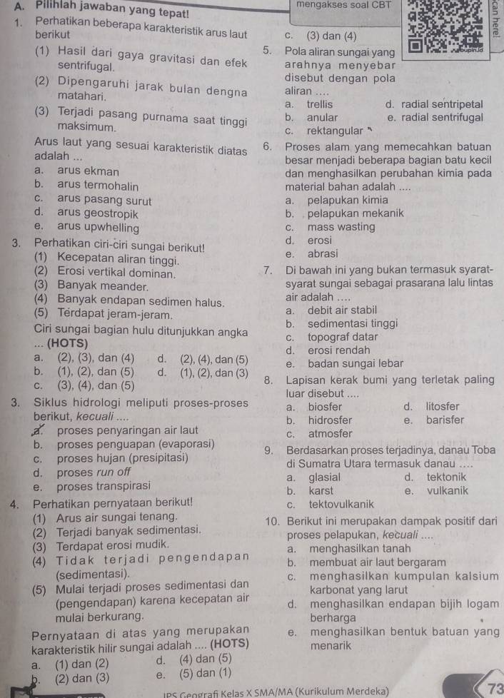 Pilihlah jawaban yang tepat! mengakses soal CBT
1. Perhatikan beberapa karakteristik arus laut c. (3) dan (4)
berikut
5. Pola aliran sungai yang
(1) Hasil dari gaya gravitasi dan efek arahnya menyebar
sentrifugal.
disebut dengan pola
(2) Dipengaruhi jarak bulan dengna aliran ....
matahari.
a. trellis d. radial sentripetal
(3) Terjadi pasang purnama saat tinggi
b. anular e. radial sentrifugal
maksimum. c. rektangular 
Arus laut yang sesuai karakteristik diatas 6. Proses alam yang memecahkan batuan
adalah ... besar menjadi beberapa bagian batu kecil
a. arus ekman dan menghasilkan perubahan kimia pada
b. arus termohalin material bahan adalah ....
c. arus pasang surut a. pelapukan kimia
d. arus geostropik b. pelapukan mekanik
e. arus upwhelling c. mass wasting
d. erosi
3. Perhatikan ciri-ciri sungai berikut!
(1) Kecepatan aliran tinggi.
e. abrasi
(2) Erosi vertikal dominan. 7. Di bawah ini yang bukan termasuk syarat-
(3) Banyak meander. syarat sungai sebagai prasarana lalu lintas
(4) Banyak endapan sedimen halus. air adalah ....
(5) Terdapat jeram-jeram. a. debit air stabil
b. sedimentasi tinggi
Ciri sungai bagian hulu ditunjukkan angka
... (HOTS) c. topograf datar
d. erosi rendah
a. (2), (3), dan (4) d. (2), (4), dan (5) e. badan sungai lebar
b. (1), (2), dan (5) d. (1), (2), dan (3) 8. Lapisan kerak bumi yang terletak paling
c. (3), (4), dan (5) luar disebut ....
3. Siklus hidrologi meliputi proses-proses a. biosfer d. litosfer
berikut, kecuali .... b. hidrosfer e. barisfer
a proses penyaringan air laut c. atmosfer
b. proses penguapan (evaporasi) 9. Berdasarkan proses terjadinya, danau Toba
c. proses hujan (presipitasi) di Sumatra Utara termasuk danau ....
d. proses run off a. glasial d. tektonik
e. proses transpirasi b. karst e. vulkanik
4. Perhatikan pernyataan berikut! c. tektovulkanik
(1) Arus air sungai tenang. 10. Berikut ini merupakan dampak positif dari
(2) Terjadi banyak sedimentasi. proses pelapukan, kecuali ....
(3) Terdapat erosi mudik. a. menghasilkan tanah
(4) T i d ak t e r j ad i p e nge n d a p a n b. membuat air laut bergaram
(sedimentasi).
(5) Mulai terjadi proses sedimentasi dan c. menghasilkan kumpulan kalsium
karbonat yang larut
(pengendapan) karena kecepatan air d. menghasilkan endapan bijih logam
mulai berkurang. berharga
Pernyataan di atas yang merupakan e. menghasilkan bentuk batuan yang
karakteristik hilir sungai adalah .... (HOTS) menarik
a. (1) dan (2) d. (4) dan (5)
b. (2) dan (3) e. (5) dan (1)
IPS Geografi Kelas X SMA/MA (Kurikulum Merdeka) 73