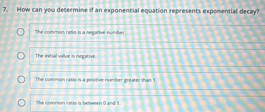 How can you determine if an exponential equation represents exponential decay?
The common ratio is a negative number.
The initial value is negative.
The common ratio is a positive number greater than 1.
The common ratio is between 0 and 1.