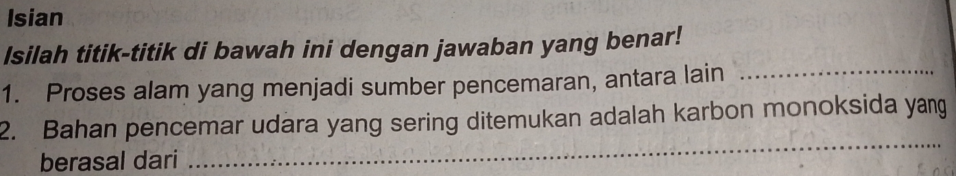 Isian 
Isilah titik-titik di bawah ini dengan jawaban yang benar! 
1. Proses alam yang menjadi sumber pencemaran, antara lain_ 
2. Bahan pencemar udara yang sering ditemukan adalah karbon monoksida yang 
berasal dari 
_