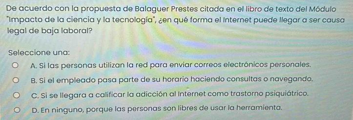 De acuerdo con la propuesta de Balaguer Prestes citada en el libro de texto del Módulo
"Impacto de la ciencia y la tecnología", ¿en qué forma el Internet puede llegar a ser causa
legal de baja laboral?
Seleccione una:
A. Si las personas utilizan la red para enviar correos electrónicos personales.
B. Si el empleado pasa parte de su horario haciendo consultas o navegando.
C. Si se llegara a calificar la adicción al Internet como trastorno psiquiátrico.
D. En ninguno, porque las personas son libres de usar la herramienta.