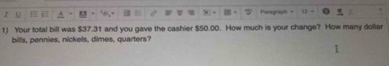 Paragraph 12 
1) Your total bill was $37.31 and you gave the cashier $50.00. How much is your change? How many dollar 
bills, pennies, nickels, dimes, quarters?