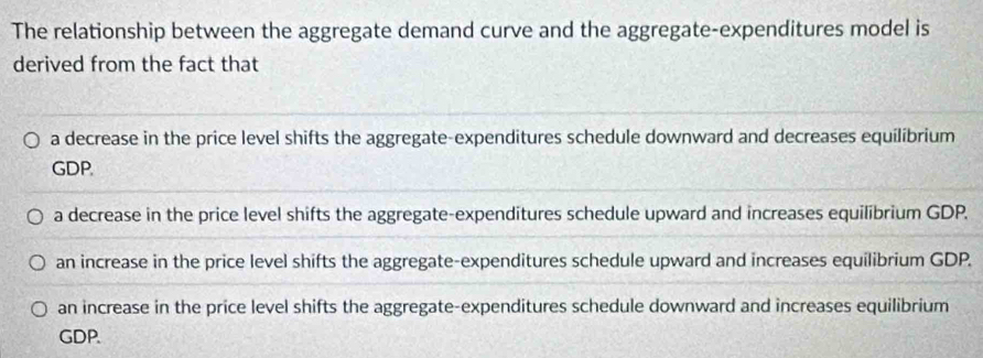 The relationship between the aggregate demand curve and the aggregate-expenditures model is
derived from the fact that
a decrease in the price level shifts the aggregate-expenditures schedule downward and decreases equilibrium
GDP.
a decrease in the price level shifts the aggregate-expenditures schedule upward and increases equilibrium GDP.
an increase in the price level shifts the aggregate-expenditures schedule upward and increases equilibrium GDP.
an increase in the price level shifts the aggregate-expenditures schedule downward and increases equilibrium
GDP.