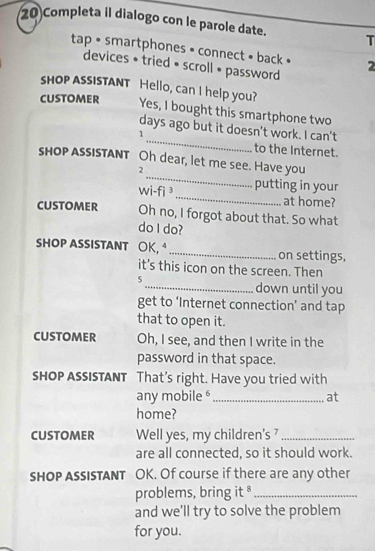 Completa il dialogo con le parole date. 
T 
tap • smartphones • connect • back • 
devices • tried • scroll • password 
2 
shop assIsTANT Hello, can I help you? 
CUSTOMER Yes, I bought this smartphone two 
_ 
days ago but it doesn't work. I can't 
1 
to the Internet. 
_ 
shop AssIsTANT Oh dear, let me see. Have you 
2 
_ 
wi-fi ³ 
putting in your 
at home? 
CUSTOMER Oh no, I forgot about that. So what 
do I do? 
SHOP ASSISTANT OK, _on settings, 
it’s this icon on the screen. Then 
5 
_down until you 
get to ‘Internet connection’ and tap 
that to open it. 
CUSTOMER Oh, I see, and then I write in the 
password in that space. 
shOP ASSISTANT That’s right. Have you tried with 
any mobile _at 
home? 
CUSTOMER Well yes, my children’s _ 
are all connected, so it should work. 
shOP ASSISTANT OK. Of course if there are any other 
problems, bring it §_ 
and we’ll try to solve the problem 
for you.