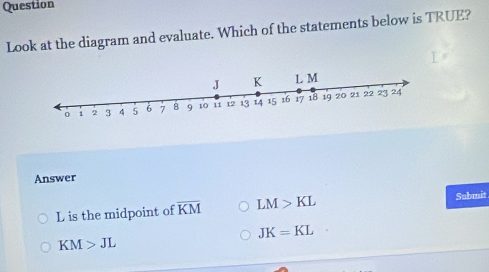 Question
Look at the diagram and evaluate. Which of the statements below is TRUE?
Answer
L is the midpoint of overline KM LM>KL
Submit
JK=KL
KM>JL