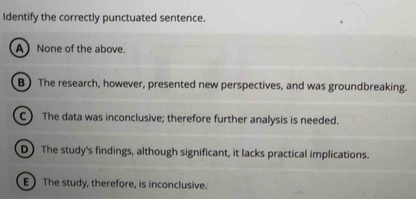 Identify the correctly punctuated sentence.
.
ANone of the above.
B The research, however, presented new perspectives, and was groundbreaking.
C) The data was inconclusive; therefore further analysis is needed.
D The study's findings, although significant, it lacks practical implications.
E The study, therefore, is inconclusive.