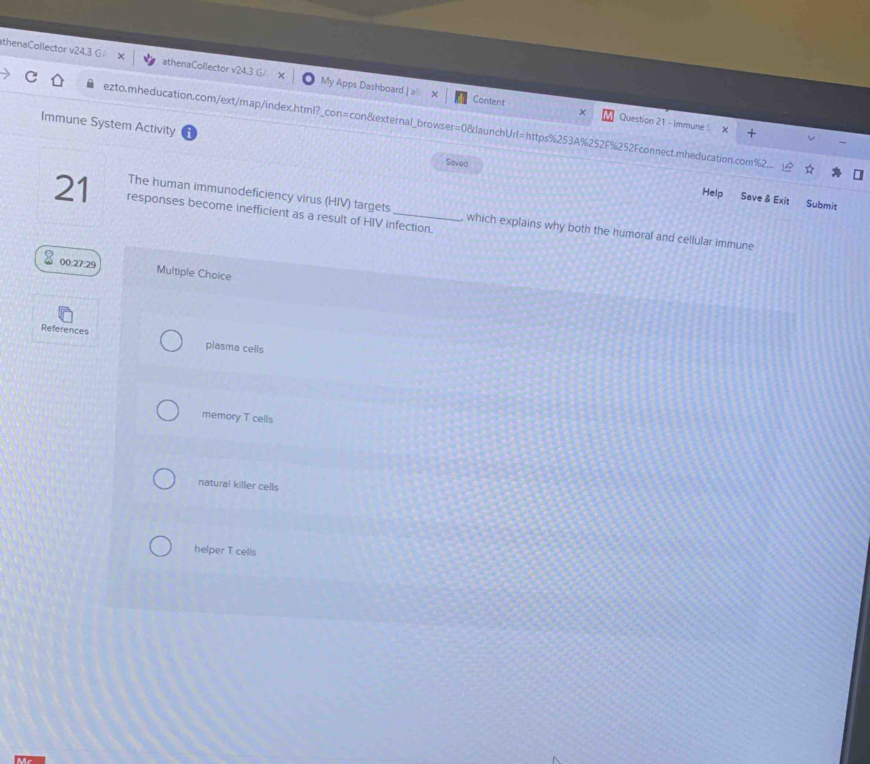 thenaCollector v24.3 athenaCollector v2 My Apps Dashboard | a
Content × Question 21 - Immune S
Immune System Activity
ezto.mheducation.com/ext/map/index.html?_con=con&external_browser=0&launchUrl=https%253A%252F%252Fconnect.mheducation.com%2.
Saved
Help Save & Exit Submit
21 responses become inefficient as a result of HIV infection.
The human immunodeficiency virus (HIV) targets which explains why both the humoral and cellular immune
00:27:29 Multiple Choice
References plasma cells
memory T cells
natural killer cells
helper T cells