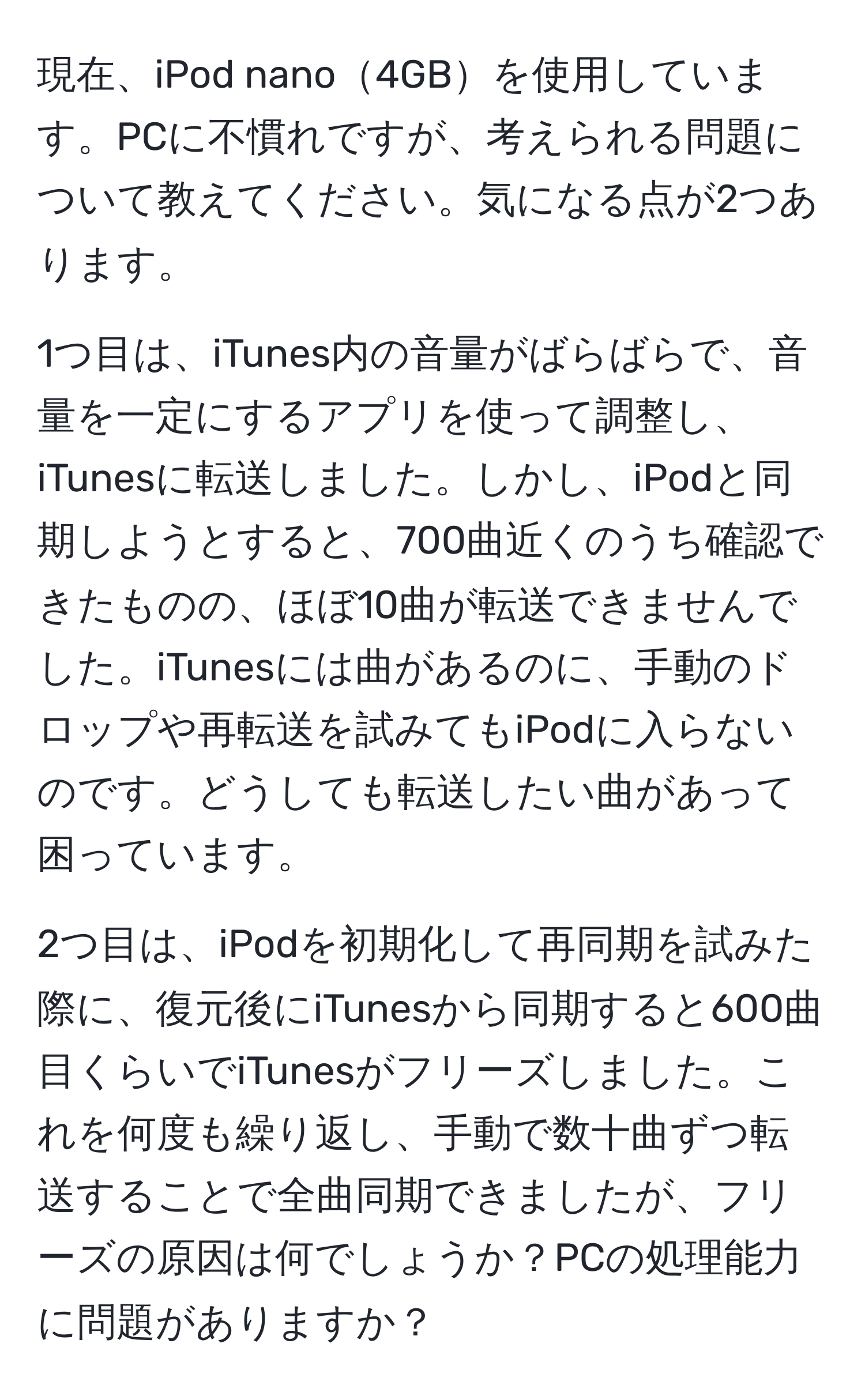 現在、iPod nano4GBを使用しています。PCに不慣れですが、考えられる問題について教えてください。気になる点が2つあります。

1つ目は、iTunes内の音量がばらばらで、音量を一定にするアプリを使って調整し、iTunesに転送しました。しかし、iPodと同期しようとすると、700曲近くのうち確認できたものの、ほぼ10曲が転送できませんでした。iTunesには曲があるのに、手動のドロップや再転送を試みてもiPodに入らないのです。どうしても転送したい曲があって困っています。

2つ目は、iPodを初期化して再同期を試みた際に、復元後にiTunesから同期すると600曲目くらいでiTunesがフリーズしました。これを何度も繰り返し、手動で数十曲ずつ転送することで全曲同期できましたが、フリーズの原因は何でしょうか？PCの処理能力に問題がありますか？