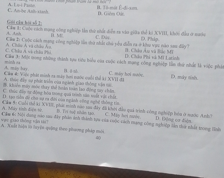 à chí mười chín phan trám la mo hoi''?
A. Lu-i Pastơ. B. Tô-mát Ê-đi-xơn.
C. An-be Anh-xtanh. D. Giêm Oát.
Gói câu hỏi số 2:
Câu 1: Cuộc cách mạng công nghiệp lần thứ nhất diễn ra vào giữa thế kỉ XVIII, khởi đầu ở nước
A. Anh. B. Mĩ. C. Đức. D. Pháp.
Câu 2: Cuộc cách mạng công nghiệp lần thứ nhất chủ yếu diễn ra ở khu vực nào sau đây?
A. Châu Á và châu Âu. B. Châu Âu và Bắc Mĩ
C. Châu Á và châu Phi. D. Châu Phi và Mĩ Latinh
Câu 3: Một trong những thành tựu tiêu biểu của cuộc cách mạng công nghiệp lần thứ nhất là việc phát
minh ra
A. máy bay. B. ô tô. C. máy hơi nước. D. máy tính.
Câu 4: Việc phát minh ra máy hơi nước cuối thế kỉ XVII đã
A. thúc đầy sự phát triển của ngành giao thông vận tải.
B. khiến máy móc thay thế hoàn toàn lao động tay chân.
C. thúc đầy tự động hóa trong quá trình sản xuất vật chất.
D. tạo tiền đề cho sự ra đời của ngành công nghệ thông tin.
Câu 5: Cuối thế kỉ XVIII, phát minh nào sau đây đã khởi đầu quá trình công nghiệp hóa ở nước Anh?
A. Máy tính điện tử. B. Trí tuệ nhân tạo. C. Máy hơi nước. D. Động cơ điện.
vực giao thông vận tải?  Câu 6: Nội dung nào sau dây phản ánh thành tựu của cuộc cách mạng công nghiệp lần thứ nhất trong lĩnh
A. Xuất hiện lò luyện quặng theo phương pháp mới.
40