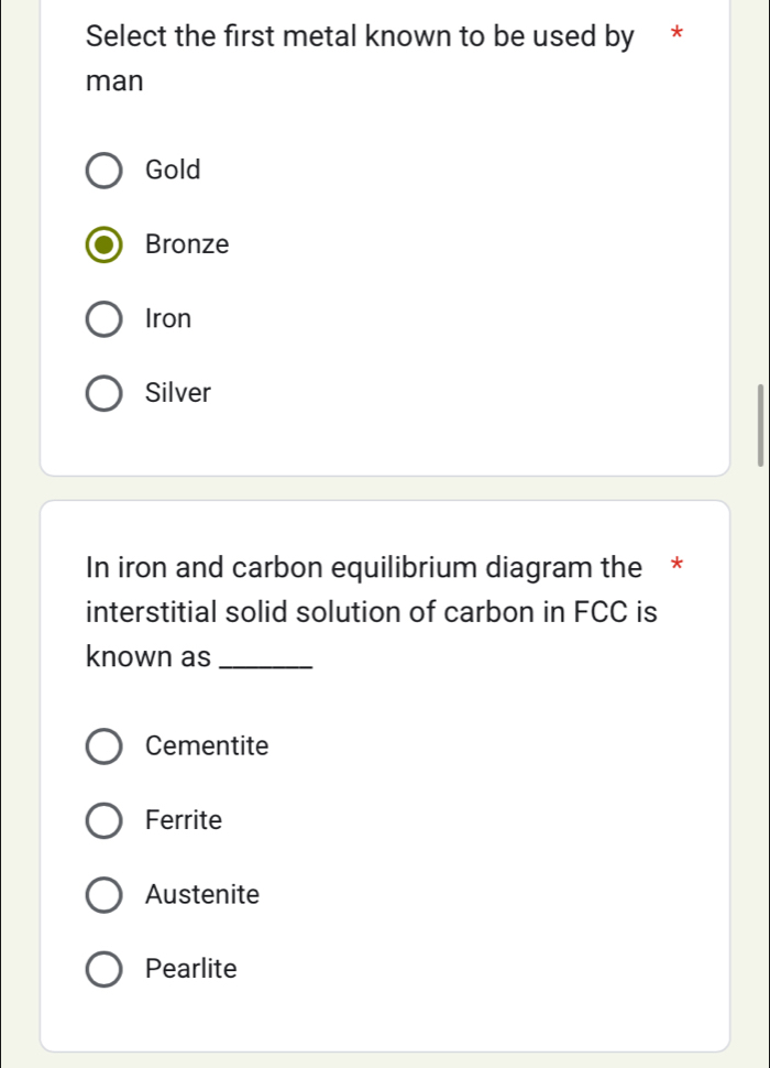 Select the first metal known to be used by *
man
Gold
Bronze
Iron
Silver
In iron and carbon equilibrium diagram the *
interstitial solid solution of carbon in FCC is
known as_
Cementite
Ferrite
Austenite
Pearlite