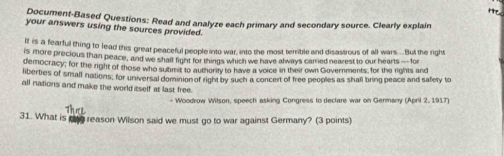 tre 
Document-Based Questions: Read and analyze each primary and secondary source. Clearly explain 
your answers using the sources provided. 
If is a fearful thing to lead this great peaceful people into war, into the most terrible and disastrous of all wars...But the right 
is more precious than peace, and we shall fight for things which we have always carried nearest to our hearts --- for 
democracy; for the right of those who submit to authority to have a voice in their own Governments; for the rights and 
liberties of small nations; for universal dominion of right by such a concert of free peoples as shall bring peace and safety to 
all nations and make the world itself at last free. 
- Woodrow Wilson, speech asking Congress to declare war on Germany (April 2, 1917) 
31. What is reason Wilson said we must go to war against Germany? (3 points)