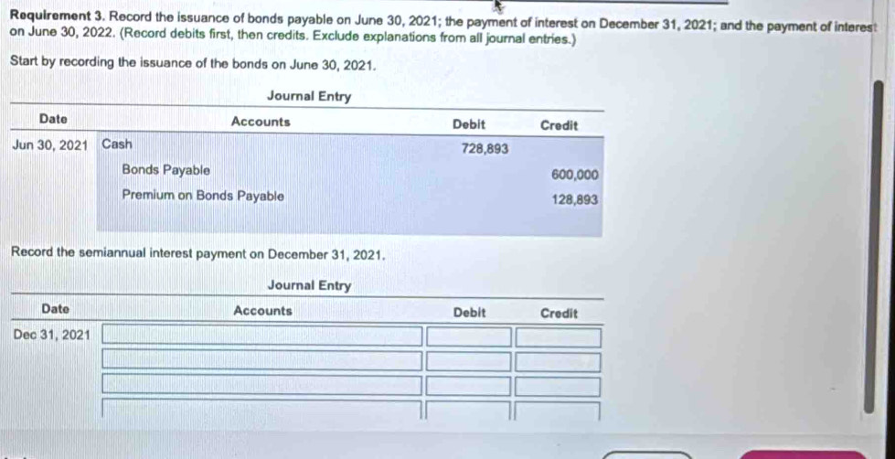 Requirement 3. Record the issuance of bonds payable on June 30, 2021; the payment of interest on December 31, 2021; and the payment of interest 
on June 30, 2022. (Record debits first, then credits. Exclude explanations from all journal entries.) 
Start by recording the issuance of the bonds on June 30, 2021. 
Record the semiannual interest payment on December 31, 2021.