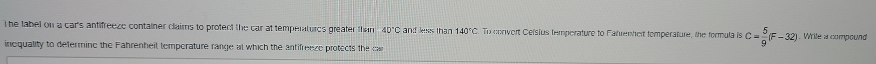 The label on a car's antifreeze container claims to protect the car at temperatures greater than −40° and less than 140°C. To convert Celsius temperature to Fahrenheit temperature, the formula is C= 5/9 (F-32). Write a compound 
inequality to determine the Fahrenheit temperature range at which the antifreeze protects the car